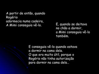 A partir de então, quando
Rogério
adormecia numa cadeira,
A Mimi conseguia vê-lo. E, quando se deitava
no chão a dormir,
a Mimi conseguia vê-lo
também.
E conseguia vê-lo quando estava
a dormir na cama dela.
O que era muito útil, porque o
Rogério não tinha autorização
para dormir na cama dela…
 