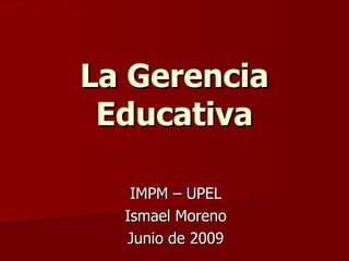 La Gerencia Educativa IMPM – UPEL Ismael Moreno Junio de 2009 