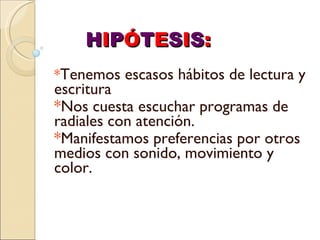 * Tenemos escasos hábitos de lectura y escritura * Nos cuesta escuchar programas de radiales con atención. * Manifestamos preferencias por otros medios con sonido, movimiento y color. H I P Ó T E S I S : 