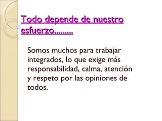 Todo depende de nuestro esfuerzo......... Somos muchos para trabajar integrados, lo que exige más responsabilidad, calma, atención y respeto por las opiniones de todos. 