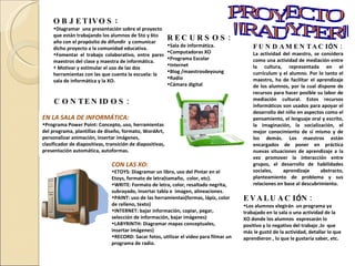 OBJETIVOS :  Diagramar  una presentación sobre el proyecto que están trabajando los alumnos de 5to y 6to año con el propósito de difundir  y comunicar  dicho proyecto a la comunidad educativa. Fomentar el trabajo colaborativo, entre pares, maestros del clase y maestra de informática.   Motivar y estimular el uso de las dos herramientas con las que cuenta la escuela: la sala de informática y la XO.   CONTENIDOS: EN LA SALA DE INFORMÁTICA: Programa Power Point: Concepto, uso, herramientas del programa, plantillas de diseño, formato, WordArt, personalizar animación, insertar imágenes, clasificador de diapositivas, transición de diapositivas, presentación automática, autoformas. CON LAS XO: ETOYS: Diagramar un libro, uso del Pintar en el Etoys, formato de letra(tamaño,  color, etc). WRITE: Formato de letra, color, resaltado negrita, subrayado, insertar tabla e  imagen, alineaciones. PAINT: uso de las herramientas(formas, lápiz, color de relleno, texto) INTERNET: bajar información, copiar, pegar, selección de información, bajar imágenes) LABYRINTH: Diagramar mapas conceptuales, insertar imágenes) RECORD: Sacar fotos, utilizar el video para filmar un programa de radio. EVALUACI Ó N: Los alumnos elegirán  un programa ya trabajado en la sala o una actividad de la XO donde los alumnos  expresarán lo positivo y lo negativo del trabajo ,lo  que más le gustó de la actividad, detallar lo que aprendieron , lo que le gustaría saber, etc. RECURSOS: Sala de informática. Computadoras XO Programa Escolar Internet Blog /maestrosdeyoung Radio Cámara digital FUNDAMENTACI Ó N: La actividad del maestro, se considera como una actividad de mediación entre la cultura, representada en el currículum y el alumno. Por lo tanto el maestro, ha de facilitar el aprendizaje de los alumnos, por la cual dispone de recursos para hacer posible su labor de mediación cultural. Estos recursos informáticos son usados para apoyar el desarrollo del niño en aspectos como el pensamiento, el lenguaje oral y escrito, la imaginación, la socialización, el mejor conocimiento de sí mismo y de los demás. Los maestros están encargados de poner en práctica nuevas situaciones de aprendizaje a la vez promover la interacción entre grupos, el desarrollo de habilidades sociales, aprendizaje abstracto, planteamiento de problema y sus relaciones en base al descubrimiento. PROYECTO "RADYPER" 