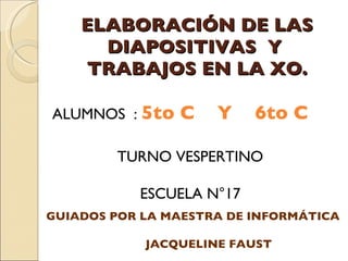 ELABORACIÓN DE LAS DIAPOSITIVAS  Y  TRABAJOS EN LA XO. ALUMNOS  :  5to C  Y  6to C TURNO VESPERTINO  ESCUELA N°17 GUIADOS POR LA MAESTRA DE INFORMÁTICA JACQUELINE FAUST 