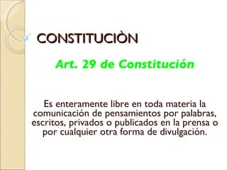 CONSTITUCIÒN Art. 29 de Constitución Es enteramente libre en toda materia la comunicación de pensamientos por palabras, escritos, privados o publicados en la prensa o por cualquier otra forma de divulgación. 