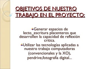 OBJETIVOS DE NUESTRO TRABAJO EN EL PROYECTO: Generar espacios de lecto_escritura placenteros que desarrollen la capacidad de reflexión crítica. Utilizar las tecnologías aplicadas a nuestro trabajo computadoras (convencionales y la XO), pendrive,fotografía digital... 