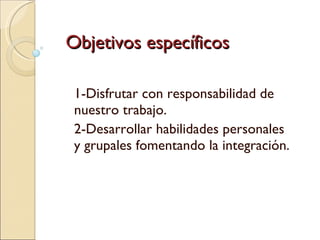 Objetivos específicos 1-Disfrutar con responsabilidad de nuestro trabajo. 2-Desarrollar habilidades personales y grupales fomentando la integración. 