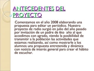 A N T E C E D E N T E S   D E L   P R O Y E C T O * Comenzamos en el año 2008 elaborando una propuesta para editar un periódico. Nuestro proyecto de radio surgió en julio del año pasado por invitación de un padre de 6to  año al que accedimos con agrado, viendo la posibilidad de transmitir a la población las actividades que estamos realizando, así como mostrarle a los alumnos una propuesta entretenida y dinámica con noticia de interés general para crear el hábito de escuchar.  