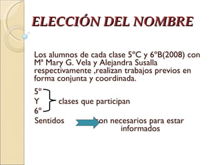 ELECCIÓN DEL NOMBRE Los alumnos de cada clase 5ºC y 6ºB(2008) con Mª Mary G. Vela y Alejandra Susalla respectivamente ,realizan trabajos previos en forma conjunta y coordinada. 5º Y  clases que participan 6º  Sentidos  son necesarios para estar  informados  