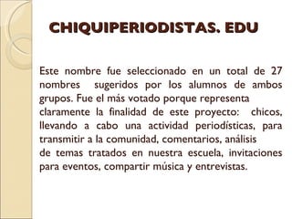 CHIQUIPERIODISTAS. EDU Este nombre fue seleccionado en un total de 27 nombres  sugeridos por los alumnos de ambos grupos. Fue el más votado porque representa  claramente la finalidad de este proyecto:  chicos, llevando a cabo una actividad periodísticas, para transmitir a la comunidad, comentarios, análisis de temas tratados en nuestra escuela, invitaciones para eventos, compartir música y entrevistas. 
