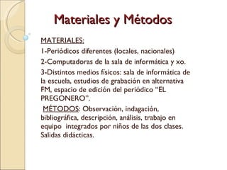 Materiales y Métodos MATERIALES: 1-Periódicos diferentes (locales, nacionales) 2-Computadoras de la sala de informática y xo. 3-Distintos medios físicos: sala de informática de la escuela, estudios de grabación en alternativa FM, espacio de edición del periódico “EL  PREGONERO”. MÉTODOS : Observación, indagación, bibliográfica, descripción, análisis, trabajo en equipo  integrados por niños de las dos clases. Salidas didácticas.  