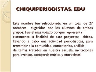 CHIQUIPERIODISTAS. EDU Este nombre fue seleccionado en un total de 27 nombres  sugeridos por los alumnos de ambos grupos. Fue el más votado porque representa  claramente la finalidad de este proyecto:  chicos, llevando a cabo una actividad periodísticas, para transmitir a la comunidad, comentarios, análisis de temas tratados en nuestra escuela, invitaciones para eventos, compartir música y entrevistas. 