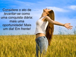 Considere o ato de  levantar-se  como uma conquista diária: mais uma oportunidade! Mais um dia! Em frente! 