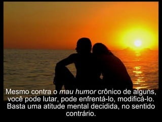 Mesmo contra o  mau humor  crônico de alguns, você pode lutar, pode enfrentá-lo, modificá-lo. Basta uma atitude mental decidida, no sentido contrário. 