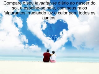 Compare o seu  levantar-se  diário ao nascer do sol, e espelhe-se nele, com seus raios fulgurantes irradiando luz e calor para todos os cantos. 