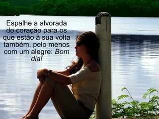 Espalhe a alvorada do coração para os que estão à sua volta também, pelo menos com um alegre:  Bom dia! 