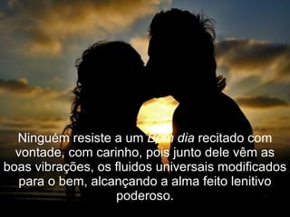Ninguém resiste a um  Bom dia  recitado com vontade, com carinho, pois junto dele vêm as boas vibrações, os fluidos universais modificados para o bem, alcançando a alma feito lenitivo poderoso. 