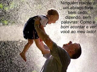 Ninguém resiste a um abraço forte bem cedo, dizendo, sem palavras:  Como é bom acordar e ver você ao meu lado! 