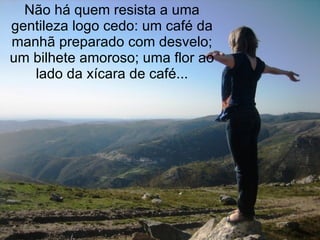 Não há quem resista a uma gentileza logo cedo: um café da manhã preparado com desvelo; um bilhete amoroso; uma flor ao lado da xícara de café... 