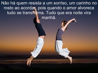 Não há quem resista a um sorriso, um carinho no rosto ao acordar, pois quando o amor alvorece tudo se transforma. Tudo que era noite vira manhã. 
