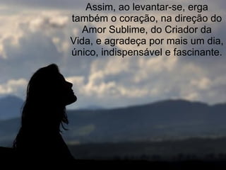 Assim, ao levantar-se, erga também o coração, na direção do Amor Sublime, do Criador da Vida, e agradeça por mais um dia, único, indispensável e fascinante. 