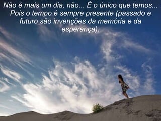 Não é mais um dia, não... É o único que temos... Pois o tempo é sempre presente (passado e futuro são invenções da memória e da esperança). 