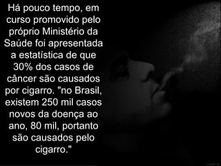 Há pouco tempo, em curso promovido pelo próprio Ministério da Saúde foi apresentada a estatística de que 30% dos casos de câncer são causados por cigarro. "no Brasil, existem 250 mil casos novos da doença ao ano, 80 mil, portanto são causados pelo cigarro." 
