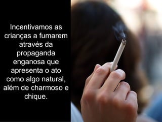 Incentivamos as crianças a fumarem através da propaganda enganosa que apresenta o ato como algo natural, além de charmoso e chique. 