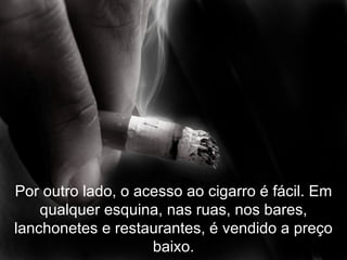 Por outro lado, o acesso ao cigarro é fácil. Em qualquer esquina, nas ruas, nos bares, lanchonetes e restaurantes, é vendido a preço baixo. 