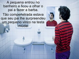 A pequena entrou no banheiro e ficou a olhar o pai a fazer a barba. Tão compenetrada estava que seu pai lhe surpreendeu um pequeno vinco na testa miúda. 