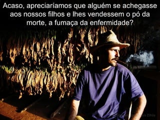 Acaso, apreciaríamos que alguém se achegasse aos nossos filhos e lhes vendessem o pó da morte, a fumaça da enfermidade? 