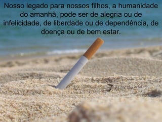 Nosso legado para nossos filhos, a humanidade do amanhã, pode ser de alegria ou de infelicidade, de liberdade ou de dependência, de doença ou de bem estar. 