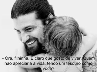 - Ora, filhinha. É claro que gosto de viver. Quem não apreciaria a vida, tendo um tesouro como você? 