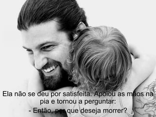 Ela não se deu por satisfeita. Apoiou as mãos na pia e tornou a perguntar: - Então, por que deseja morrer? 