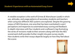 A notable exception is the work of Grimes & Warschauer (2006) in which use, attitudes, and usage patterns of secondary students and teachers when using two different AES systems are explored. Despite the growing corpus of AES literature, one area that has been overlooked is users’ perceptions and responses to automated essay scoring and feedback. In-depth interviews with four students and a software’s log illustrating the series of revisions made to their answers along with how the AES scored each draft provides further insight into post-survey results. How students write their essays depends largely on how they feel about the scorer. 