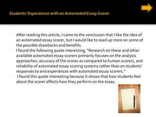 After reading this article, I came to the conclusion that I like the idea of an automated essay scorer, but I would like to read up more on some of the possible drawbacks and benefits. I found the following quote interesting, “Research on these and other available automated essay scorers primarily focuses on the analysis approaches, accuracy of the scores as compared to human scorers, and reliability of automated essay scoring systems rather than on students’ responses to and experiences with automated essay scorers.” I found this quote interesting because it shows that how students feel about the scorer affects how they perform on the essay. 