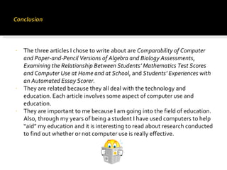 The three articles I chose to write about are  Comparability of Computer and Paper-and-Pencil Versions of Algebra and Biology Assessments ,  Examining the Relationship Between Students’ Mathematics Test Scores and Computer Use at Home and at School , and  Students’ Experiences with an Automated Essay Scorer . They are related because they all deal with the technology and education. Each article involves some aspect of computer use and education.  They are important to me because I am going into the field of education. Also, through my years of being a student I have used computers to help “aid” my education and it is interesting to read about research conducted to find out whether or not computer use is really effective. 
