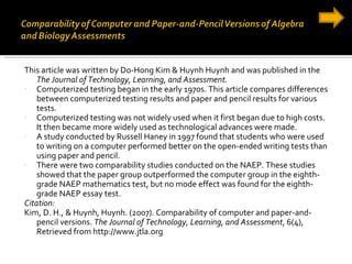 This article was written by Do-Hong Kim & Huynh Huynh and was published in the  The Journal of Technology, Learning, and Assessment. Computerized testing began in the early 1970s. This article compares differences between computerized testing results and paper and pencil results for various tests. Computerized testing was not widely used when it first began due to high costs. It then became more widely used as technological advances were made.  A study conducted by Russell Haney in 1997 found that students who were used to writing on a computer performed better on the open-ended writing tests than using paper and pencil. There were two comparability studies conducted on the NAEP. These studies showed that the paper group outperformed the computer group in the eighth-grade NAEP mathematics test, but no mode effect was found for the eighth-grade NAEP essay test.  Citation: Kim, D. H., & Huynh, Huynh. (2007). Comparability of computer and paper-and-pencil versions.  The Journal of Technology, Learning, and Assessment , 6(4), Retrieved from http://www.jtla.org 