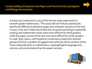 A study was conducted in 2003 of the Kansas state assessment in seventh-grade mathematics. This study did not find any statistically significant differences between paper and computer versions of the test. In 2002, Choi and Tinkler found that the computerized Oregon statewide reading and mathematics tests were more difficult for third-graders, while the paper version of the test was more difficult for tenth-graders. In 2006, Way, Davis, and Fitzpatrick conducted a study that showed groups of 8 and 11 graders struggled more with the online versions of the Texas statewide tests in mathematics, reading/English language arts, science, and social studies than the paper versions. 