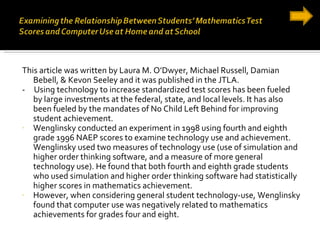 This article was written by Laura M. O’Dwyer, Michael Russell, Damian Bebell, & Kevon Seeley and it was published in the JTLA. -  Using technology to increase standardized test scores has been fueled by large investments at the federal, state, and local levels. It has also been fueled by the mandates of No Child Left Behind for improving student achievement. Wenglinsky conducted an experiment in 1998 using fourth and eighth grade 1996 NAEP scores to examine technology use and achievement. Wenglinsky used two measures of technology use (use of simulation and higher order thinking software, and a measure of more general technology use). He found that both fourth and eighth grade students who used simulation and higher order thinking software had statistically higher scores in mathematics achievement. However, when considering general student technology-use, Wenglinsky found that computer use was negatively related to mathematics achievements for grades four and eight. 