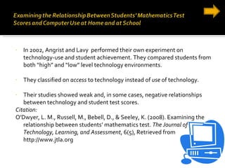 In 2002, Angrist and Lavy  performed their own experiment on technology-use and student achievement. They compared students from both “high” and “low” level technology environments. They classified on  access  to technology instead of  use  of technology. Their studies showed weak and, in some cases, negative relationships between technology and student test scores. Citation: O'Dwyer, L. M., Russell, M., Bebell, D., & Seeley, K. (2008). Examining the relationship between students’ mathematics test.  The Journal of Technology, Learning, and Assessment , 6(5), Retrieved from http://www.jtla.org 