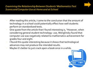 After reading this article, I came to the conclusion that the amount of technology in a school could potentially effect how well students perform on standardized tests. One quote from the article that I found interesting is, “However, when considering general student technology- use, Wenglinsky found that  computer use was negatively related to mathematics achievement for grades four and eight. I found this quote interesting because it shows that technological advances may not produce the intended results. Maybe it’s better to just crack open a book once in a while. 