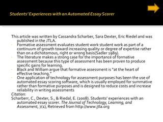 This article was written by Cassandra Scharber, Sara Dexter, Eric Riedel and was published in the JTLA.  Formative assessment evaluates student work student work as part of a continuum of growth toward increasing quality or degree of expertise rather than on a dichotomous, right or wrong basis(Sadler 1989). The literature makes a strong case for the importance of formative assessment because this type of assessment has been proven to produce specific gains for learning.  Black and William argue that formative assessment is “at the heart of effective teaching.” One application of technology for assessment purposes has been the use of automated essay scoring software, which is usually employed for summative rather than formative purposes and is designed to reduce costs and increase reliability in writing assessments Citation: Scharberr, C., Dexter, S., & Riedal, E. (2008). Students’ experiences with an automated essay scorer.  The Journal of Technology, Learning, and Assessment , 7(1), Retrieved from http://www.jtla.org 