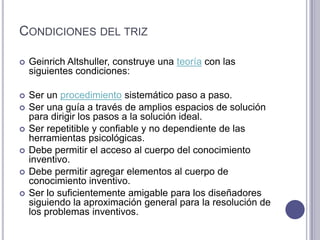 Condiciones del trizGeinrichAltshuller, construye una teoría con las siguientes condiciones:Ser un procedimiento sistemático paso a paso.Ser una guía a través de amplios espacios de solución para dirigir los pasos a la solución ideal.Ser repetitible y confiable y no dependiente de las herramientas psicológicas. Debe permitir el acceso al cuerpo del conocimiento inventivo.Debe permitir agregar elementos al cuerpo de conocimiento inventivo.Ser lo suficientemente amigable para los diseñadores siguiendo la aproximación general para la resolución de los problemas inventivos.