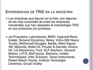 Experiencias de TRIZ en la industria Las empresas que figuran en la lista, son algunas de las más conocidas de entre las empresas industriales que han adoptado la metodología TRIZ en sus productos y/o procesos. Jet Propulsion Laboratories, BMW, Ingersoll-Rand, Kodak, General Dynamics, Nokia, Volvo-GM Heavy Trucks, McDonnell Douglas, Barilla, Allied Signal, 3M, Motorola, Mobil Oil, Procter & Gamble, Amoco Oil, LG Electronics, Ford, ELF Atochem, General Motors, U.P.S, BioFutures, Siemens, United Technologies, Intel, Ericsson, Texas Instruments, Robert Bosch,Toyota, InstitutoTecnologíaCerámica, GrupoUralita