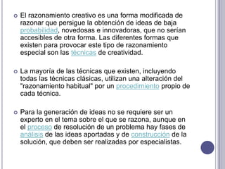 El razonamiento creativo es una forma modificada de razonar que persigue la obtención de ideas de baja probabilidad, novedosas e innovadoras, que no serían accesibles de otra forma. Las diferentes formas que existen para provocar este tipo de razonamiento especial son las técnicas de creatividad.La mayoría de las técnicas que existen, incluyendo todas las técnicas clásicas, utilizan una alteración del "razonamiento habitual" por un procedimiento propio de cada técnica. Para la generación de ideas no se requiere ser un experto en el tema sobre el que se razona, aunque en el proceso de resolución de un problema hay fases de análisis de las ideas aportadas y de construcción de la solución, que deben ser realizadas por especialistas.