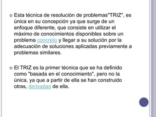 Esta técnica de resolución de problemas"TRIZ", es única en su concepción ya que surge de un enfoque diferente, que consiste en utilizar el máximo de conocimientos disponibles sobre un problema concreto y llegar a su solución por la adecuación de soluciones aplicadas previamente a problemas similares. El TRIZ es la primer técnica que se ha definido como "basada en el conocimiento", pero no la única, ya que a partir de ella se han construido otras, derivadas de ella.