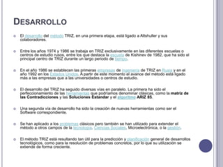 DesarrolloEl desarrollo del método TRIZ, en una primera etapa, está ligado a Altshuller y sus colaboradores. Entre los años 1974 y 1986 se trabaja en TRIZ exclusivamente en las diferentes escuelas o centros de estudio rusos, entre los que destaca la escuela de Kishinev de 1982, que ha sido el principal centro de TRIZ durante un largo periodo de tiempo.En el año 1986 se establecen las primeras empresas de ingeniería de TRIZ en Rusia y en el año 1992 en los Estados Unidos. A partir de este momento el avance del método está ligado más a las empresas que a las universidades o centros de estudio. El desarrollo del TRIZ ha seguido diversas vías en paralelo. La primera ha sido el perfeccionamiento de las herramientas que podríamos denominar clásicas, como la matriz de las Contradicciones y las Soluciones Estandary elalgoritmo ARIZ 85.Una segunda vía de desarrollo ha sido la creación de nuevas herramientas como ser el Software correspondiente.Se han aplicado a los problemas clásicos pero también se han utilizado para extender el método a otros campos de la tecnología, Ciencias Sociales, Microelectrónica, o la gestión. El método TRIZ está resultando tan útil para la predicción y planificación general de desarrollos tecnológicos, como para la resolución de problemas concretos, por lo que su utilización se extiende de forma creciente. 
