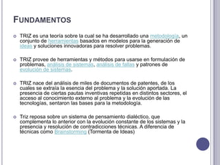FundamentosTRIZ es una teoría sobre la cual se ha desarrollado una metodología, un conjunto de herramientas basados en modelos para la generación de ideas y soluciones innovadoras para resolver problemas. TRIZ provee de herramientas y métodos para usarse en formulación de problemas, análisis de sistemas, análisis de fallas y patrones de evolución de sistemas. TRIZ nace del análisis de miles de documentos de patentes, de los cuales se extraía la esencia del problema y la solución aportada. La presencia de ciertas pautas inventivas repetidas en distintos sectores, el acceso al conocimiento externo al problema y la evolución de las tecnologías, sentaron las bases para la metodología. Trizreposa sobre un sistema de pensamiento dialéctico, que complementa lo anterior con la evolución constante de los sistemas y la presencia y resolución de contradicciones técnicas. A diferencia de técnicas como Brainstorming (Tormenta de Ideas)