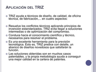 Aplicación del TRIZ TRIZ ayuda a técnicos de diseño, de calidad, de oficina técnica, de fabricación,... en cuatro aspectos:Resuelve los conflictos técnicos aplicando principios de invención estandarizados. TRIZ evita llegar a soluciones intermedias o de optimización del compromiso. Conduce hacia el conocimiento científico y técnico, necesarios para resolver el problema. Es una excelente herramienta para la previsión tecnológica. Esto es, TRIZ predice con detalle, un abanico de diseños novedosos que satisfarán la función. Las soluciones obtenidas son en muchos casos patentables, y la propia metodología ayuda a conseguir una mejor calidad en la cartera de patentes. 
