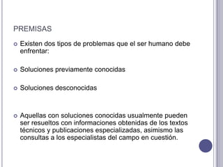 premisasExisten dos tipos de problemas que el ser humano debe enfrentar:Soluciones previamente conocidasSoluciones desconocidasAquellas con soluciones conocidas usualmente pueden ser resueltos con informaciones obtenidas de los textos técnicos y publicaciones especializadas, asimismo las consultas a los especialistas del campo en cuestión.
