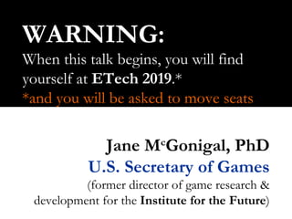 WARNING: When this talk begins, you will find yourself at  ETech   2019 .* *and you will be asked to move seats Jane M c Gonigal, PhD U.S. Secretary of Games (former director of game research & development for the  Institute for the Future ) 